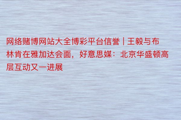 网络赌博网站大全博彩平台信誉 | 王毅与布林肯在雅加达会面，好意思媒：北京华盛顿高层互动又一进展