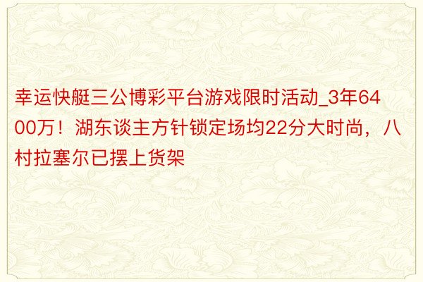 幸运快艇三公博彩平台游戏限时活动_3年6400万！湖东谈主方针锁定场均22分大时尚，八村拉塞尔已摆上货架