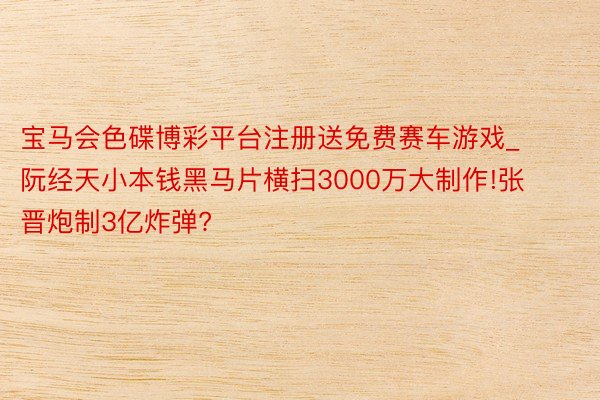 宝马会色碟博彩平台注册送免费赛车游戏_阮经天小本钱黑马片横扫3000万大制作!张晋炮制3亿炸弹?