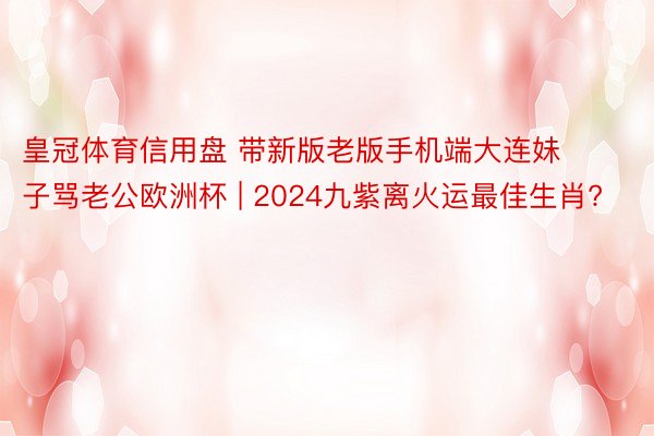 皇冠体育信用盘 带新版老版手机端大连妹子骂老公欧洲杯 | 2024九紫离火运最佳生肖?