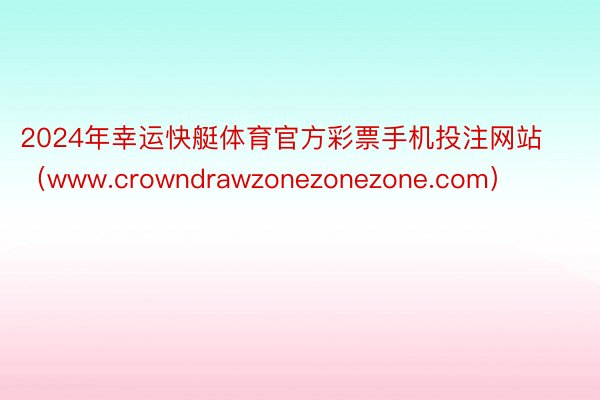 2024年幸运快艇体育官方彩票手机投注网站（www.crowndrawzonezonezone.com）