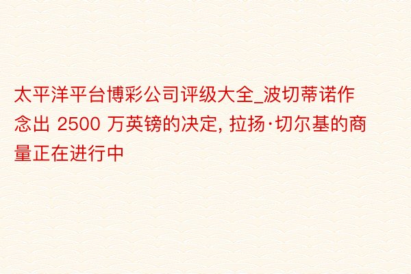 太平洋平台博彩公司评级大全_波切蒂诺作念出 2500 万英镑的决定, 拉扬·切尔基的商量正在进行中