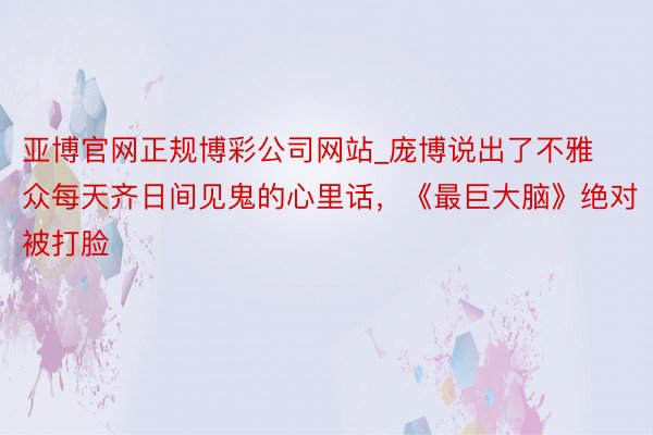 亚博官网正规博彩公司网站_庞博说出了不雅众每天齐日间见鬼的心里话，《最巨大脑》绝对被打脸