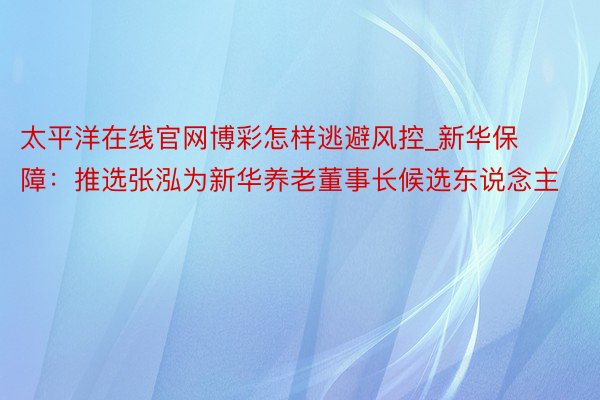 太平洋在线官网博彩怎样逃避风控_新华保障：推选张泓为新华养老董事长候选东说念主