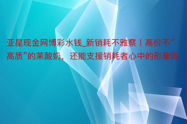 亚星现金网博彩水钱_新销耗不雅察丨高价不“高质”的茉酸奶，还能支援销耗者心中的形象吗