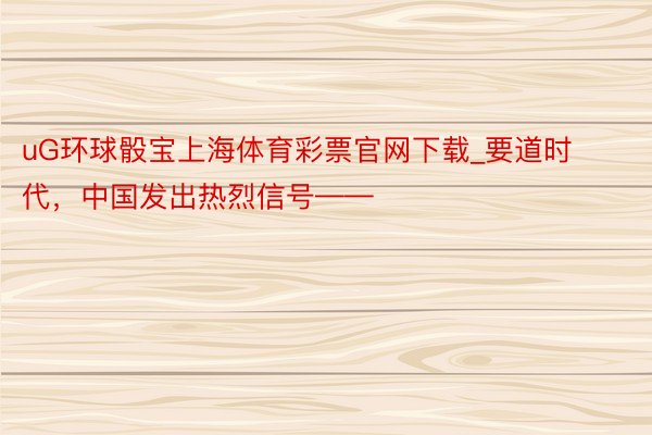 uG环球骰宝上海体育彩票官网下载_要道时代，中国发出热烈信号——