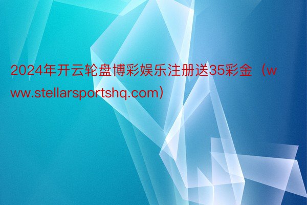 2024年开云轮盘博彩娱乐注册送35彩金（www.stellarsportshq.com）