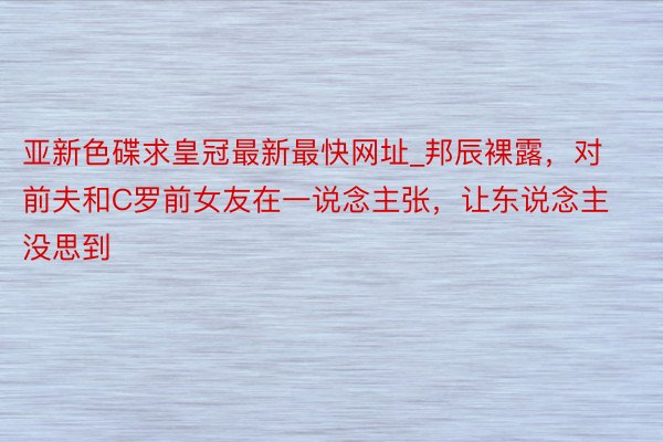 亚新色碟求皇冠最新最快网址_邦辰裸露，对前夫和C罗前女友在一说念主张，让东说念主没思到