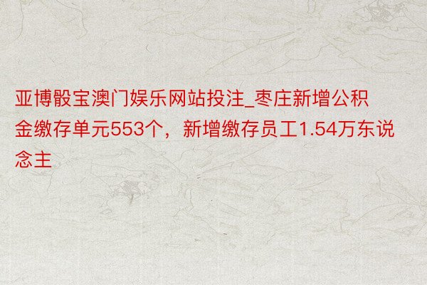 亚博骰宝澳门娱乐网站投注_枣庄新增公积金缴存单元553个，新增缴存员工1.54万东说念主