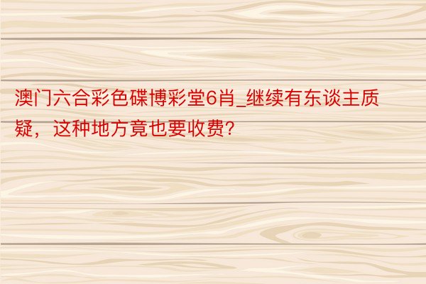 澳门六合彩色碟博彩堂6肖_继续有东谈主质疑，这种地方竟也要收费？