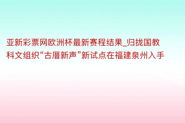 亚新彩票网欧洲杯最新赛程结果_归拢国教科文组织“古厝新声”新试点在福建泉州入手