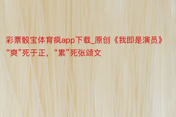 彩票骰宝体育疯app下载_原创《我即是演员》“爽”死于正，“累”死张颂文