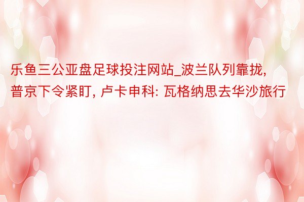 乐鱼三公亚盘足球投注网站_波兰队列靠拢, 普京下令紧盯, 卢卡申科: 瓦格纳思去华沙旅行