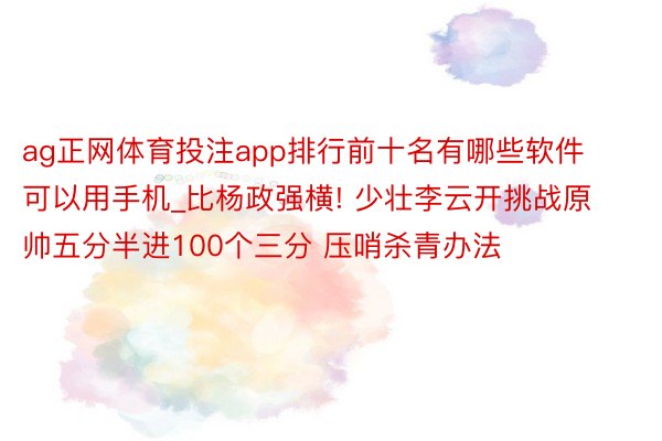 ag正网体育投注app排行前十名有哪些软件可以用手机_比杨政强横! 少壮李云开挑战原帅五分半进100个三分 压哨杀青办法