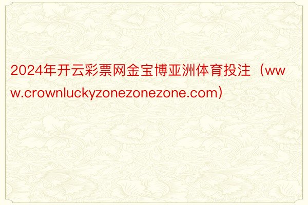 2024年开云彩票网金宝博亚洲体育投注（www.crownluckyzonezonezone.com）