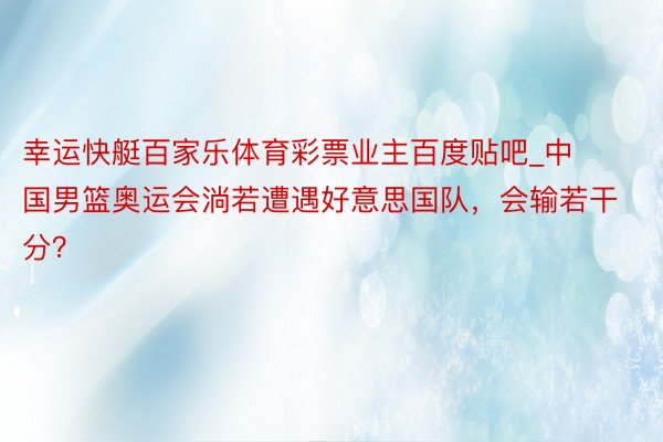 幸运快艇百家乐体育彩票业主百度贴吧_中国男篮奥运会淌若遭遇好意思国队，会输若干分？