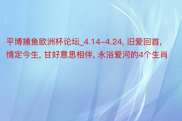 平博捕鱼欧洲杯论坛_4.14-4.24, 旧爱回首, 情定今生, 甘好意思相伴, 永浴爱河的4个生肖