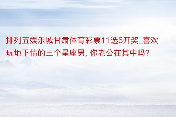 排列五娱乐城甘肃体育彩票11选5开奖_喜欢玩地下情的三个星座男, 你老公在其中吗?