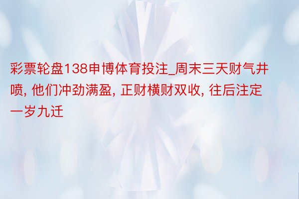 彩票轮盘138申博体育投注_周末三天财气井喷, 他们冲劲满盈, 正财横财双收, 往后注定一岁九迁