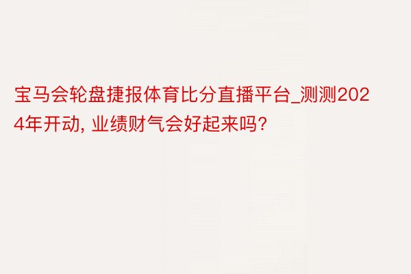 宝马会轮盘捷报体育比分直播平台_测测2024年开动, 业绩财气会好起来吗?