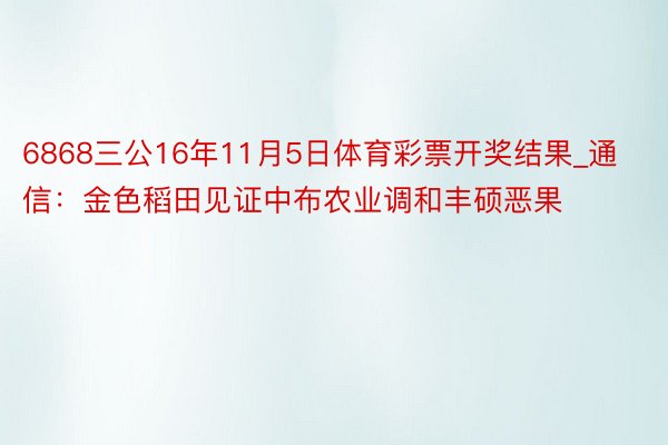 6868三公16年11月5日体育彩票开奖结果_通信：金色稻田见证中布农业调和丰硕恶果