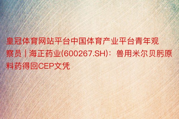 皇冠体育网站平台中国体育产业平台青年观察员 | 海正药业(600267.SH)：兽用米尔贝肟原料药得回CEP文凭