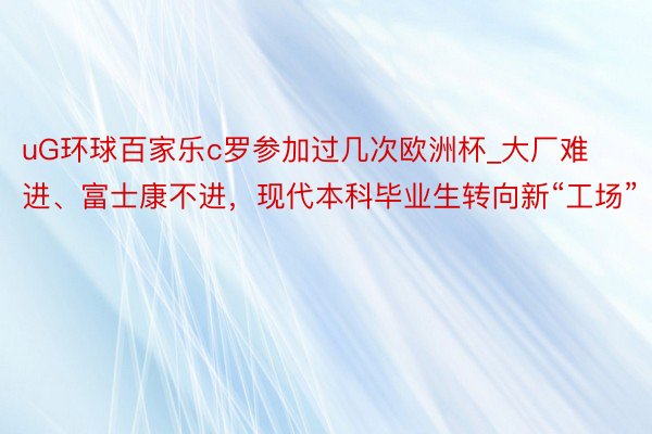 uG环球百家乐c罗参加过几次欧洲杯_大厂难进、富士康不进，现代本科毕业生转向新“工场”