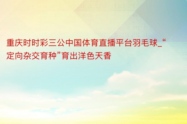 重庆时时彩三公中国体育直播平台羽毛球_“定向杂交育种”育出洋色天香