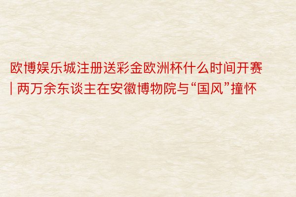 欧博娱乐城注册送彩金欧洲杯什么时间开赛 | 两万余东谈主在安徽博物院与“国风”撞怀