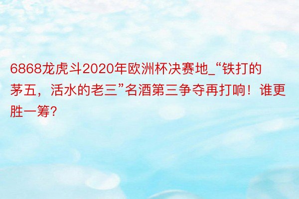 6868龙虎斗2020年欧洲杯决赛地_“铁打的茅五，活水的老三”名酒第三争夺再打响！谁更胜一筹？