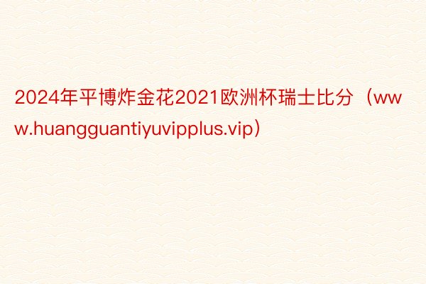 2024年平博炸金花2021欧洲杯瑞士比分（www.huangguantiyuvipplus.vip）