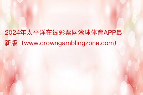 2024年太平洋在线彩票网滚球体育APP最新版（www.crowngamblingzone.com）