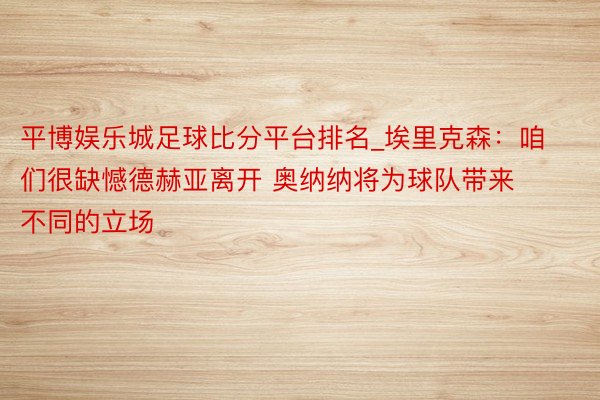 平博娱乐城足球比分平台排名_埃里克森：咱们很缺憾德赫亚离开 奥纳纳将为球队带来不同的立场