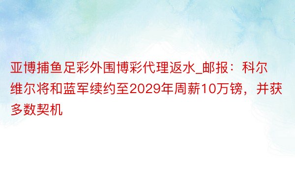 亚博捕鱼足彩外围博彩代理返水_邮报：科尔维尔将和蓝军续约至2029年周薪10万镑，并获多数契机