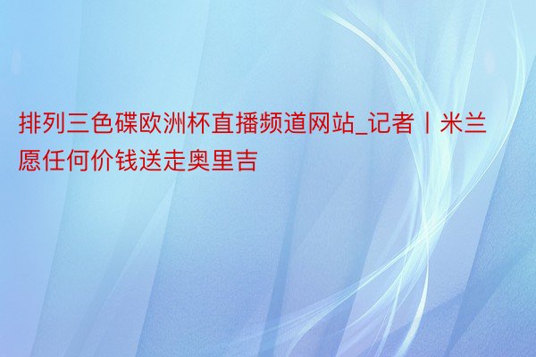 排列三色碟欧洲杯直播频道网站_记者丨米兰愿任何价钱送走奥里吉