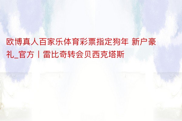 欧博真人百家乐体育彩票指定狗年 新户豪礼_官方丨雷比奇转会贝西克塔斯