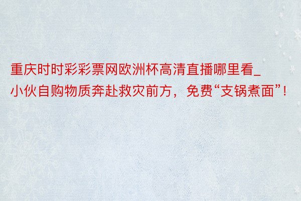 重庆时时彩彩票网欧洲杯高清直播哪里看_小伙自购物质奔赴救灾前方，免费“支锅煮面”！