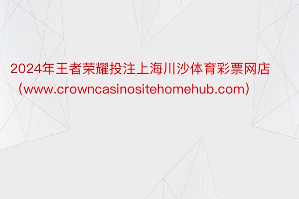 2024年王者荣耀投注上海川沙体育彩票网店（www.crowncasinositehomehub.com）