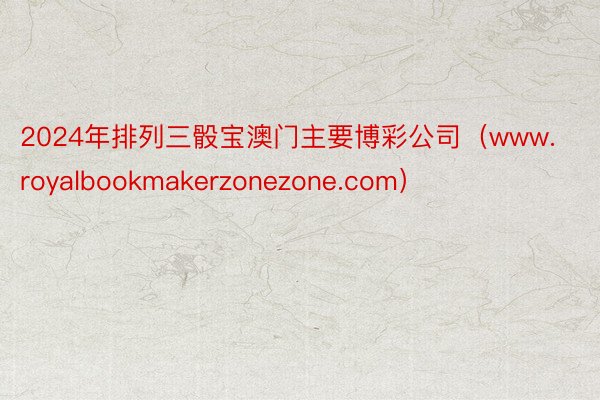 2024年排列三骰宝澳门主要博彩公司（www.royalbookmakerzonezone.com）