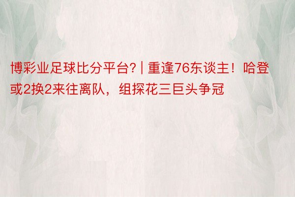 博彩业足球比分平台? | 重逢76东谈主！哈登或2换2来往离队，组探花三巨头争冠