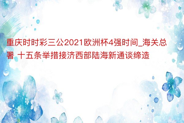 重庆时时彩三公2021欧洲杯4强时间_海关总署 十五条举措接济西部陆海新通谈缔造