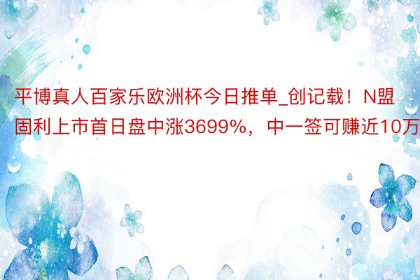 平博真人百家乐欧洲杯今日推单_创记载！N盟固利上市首日盘中涨3699%，中一签可赚近10万