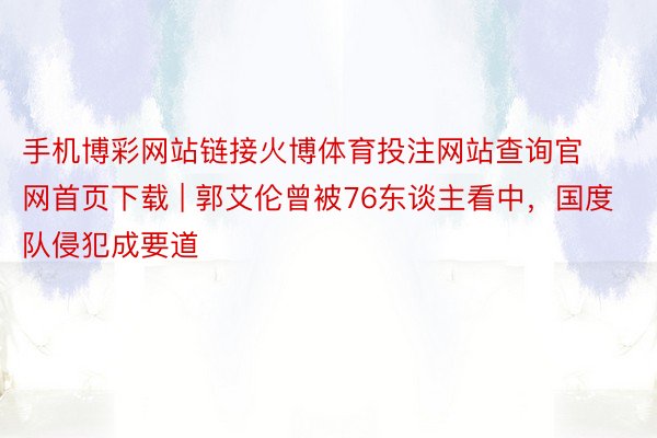 手机博彩网站链接火博体育投注网站查询官网首页下载 | 郭艾伦曾被76东谈主看中，国度队侵犯成要道