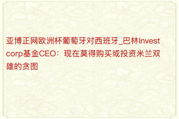 亚博正网欧洲杯葡萄牙对西班牙_巴林Investcorp基金CEO：现在莫得购买或投资米兰双雄的贪图