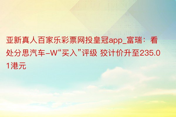 亚新真人百家乐彩票网投皇冠app_富瑞：看处分思汽车-W“买入”评级 狡计价升至235.01港元