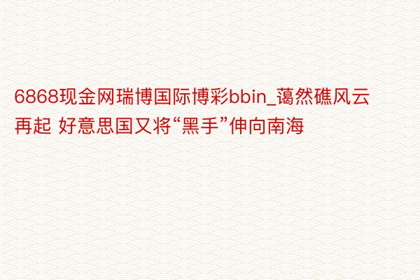 6868现金网瑞博国际博彩bbin_蔼然礁风云再起 好意思国又将“黑手”伸向南海