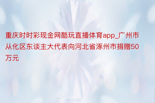 重庆时时彩现金网酷玩直播体育app_广州市从化区东谈主大代表向河北省涿州市捐赠50万元