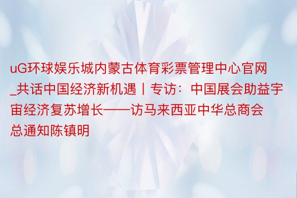 uG环球娱乐城内蒙古体育彩票管理中心官网_共话中国经济新机遇丨专访：中国展会助益宇宙经济复苏增长——访马来西亚中华总商会总通知陈镇明