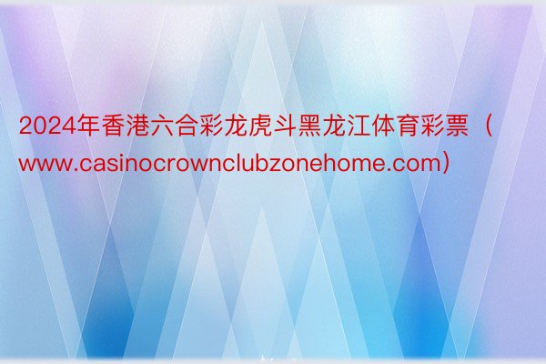 2024年香港六合彩龙虎斗黑龙江体育彩票（www.casinocrownclubzonehome.com）