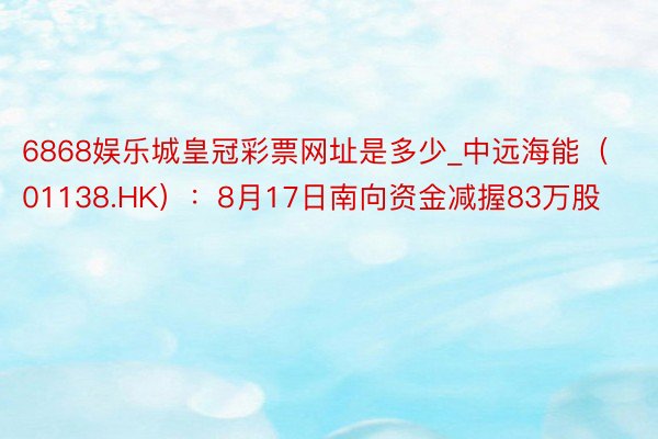6868娱乐城皇冠彩票网址是多少_中远海能（01138.HK）：8月17日南向资金减握83万股